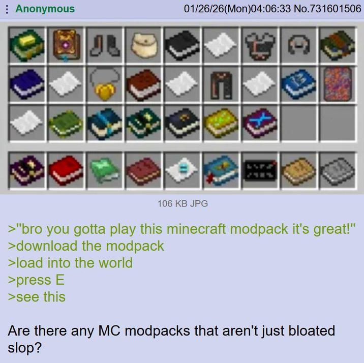 Anonymous IB 01/26/26(Mon)04:06:33 No.731601506 106 KB JPG >"bro you gotta play this minecraft modpack it's great!" >download the modpack >load into the world >press E >see this Are there any MC modpacks that aren't just bloated slop?