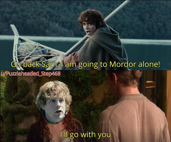 Go back Sam, I am going to Mordor alone! u/Puzzleheaded_Step468 I'll go with you