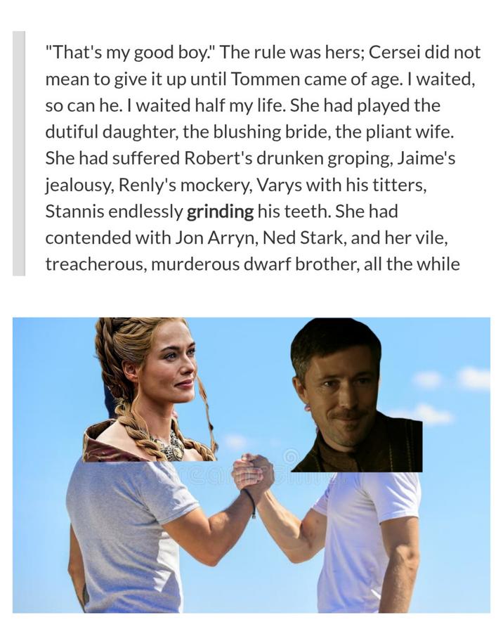 "That's my good boy." The rule was hers; Cersei did not mean to give it up until Tommen came of age. I waited, so can he. I waited half my life. She had played the dutiful daughter, the blushing bride, the pliant wife. She had suffered Robert's drunken groping, Jaime's jealousy, Renly's mockery, Varys with his titters, Stannis endlessly grinding his teeth. She had contended with Jon Arryn, Ned Stark, and her vile, treacherous, murderous dwarf brother, all the while