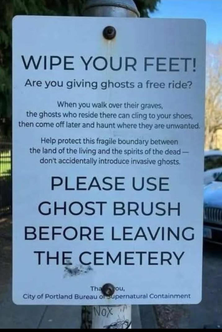WIPE YOUR FEET! Are you giving ghosts a free ride? When you walk over their graves, the ghosts who reside there can cling to your shoes, then come off later and haunt where they are unwanted. Help protect this fragile boundary between the land of the living and the spirits of the dead- don't accidentally introduce invasive ghosts. PLEASE USE GHOST BRUSH BEFORE LEAVING THE CEMETERY Tha ou, City of Portland Bureau of Supernatural Containment Nox
