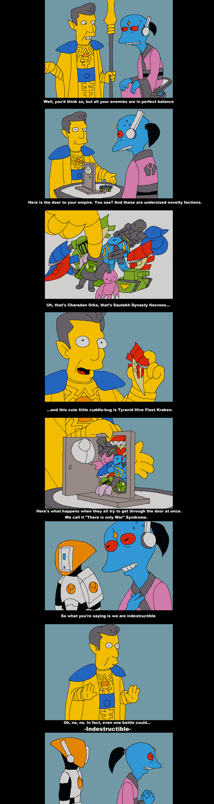 Well, you'd think so, but all your enemies are in perfect balance Here is the door to your empire. You see? And these are undersized novelty factions. Uh, that's Charadon Orks, that's Sautekh Dynasty Necrons... ...and this cute little cuddle-bug is Tyranid Hive Fleet Kraken. Here's what happens when they all try to get through the door at once. We call it "There is only War" Syndrome. So what you're saying is we are indestructible Oh, no, no. In fact, even one battle could... -Indestructible-