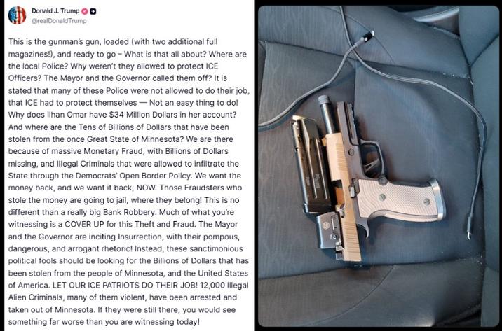 Donald J. Trump @realDonaldTrump This is the gunman's gun, loaded (with two additional full magazines!), and ready to go - What is that all about? Where are the local Police? Why weren't they allowed to protect ICE Officers? The Mayor and the Governor called them off? It is stated that many of these Police were not allowed to do their job, that ICE had to protect themselves-Not an easy thing to do! Why does Ilhan Omar have $34 Million Dollars in her account? And where are the Tens of Billions of Dollars that have been stolen from the once Great State of Minnesota? We are there because of massive Monetary Fraud, with Billions of Dollars missing, and Illegal Criminals that were allowed to infiltrate the State through the Democrats' Open Border Policy. We want the money back, and we want it back, NOW. Those Fraudsters who stole the money are going to jail, where they belong! This is no different than a really big Bank Robbery. Much of what you're witnessing is a COVER UP for this Theft and Fraud. The Mayor and the Governor are inciting Insurrection, with their pompous, dangerous, and arrogant rhetoric! Instead, these sanctimonious political fools should be looking for the Billions of Dollars that has been stolen from the people of Minnesota, and the United States of America. LET OUR ICE PATRIOTS DO THEIR JOB! 12,000 Illegal Alien Criminals, many of them violent, have been arrested and taken out of Minnesota. If they were still there, you would see something far worse than you are witnessing today!