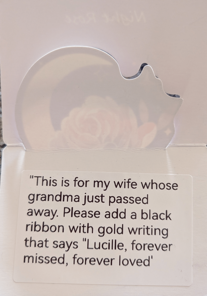 "This is for my wife whose grandma just passed away. Please add a black ribbon with gold writing that says "Lucille, forever missed, forever loved'