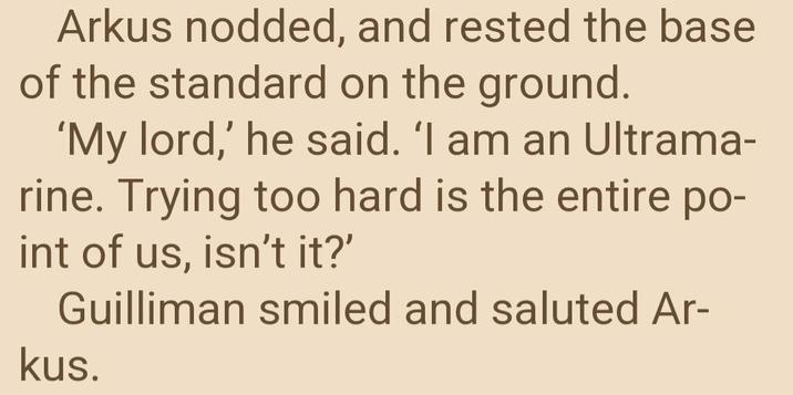Arkus nodded, and rested the base of the standard on the ground. 'My lord,' he said. 'I am an Ultrama- rine. Trying too hard is the entire po- int of us, isn't it?' Guilliman smiled and saluted Ar- kus.