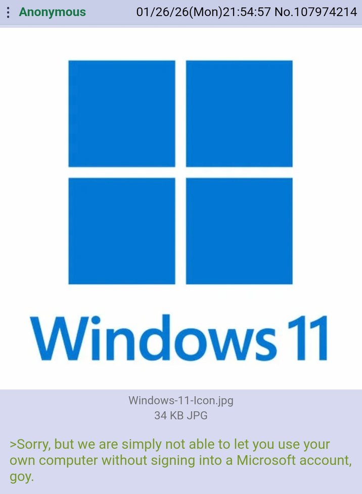 Anonymous 01/26/26(Mon)21:54:57 No.107974214 Windows 11 Windows-11-Icon.jpg 34 KB JPG >Sorry, but we are simply not able to let you use your own computer without signing into a Microsoft account, goy.