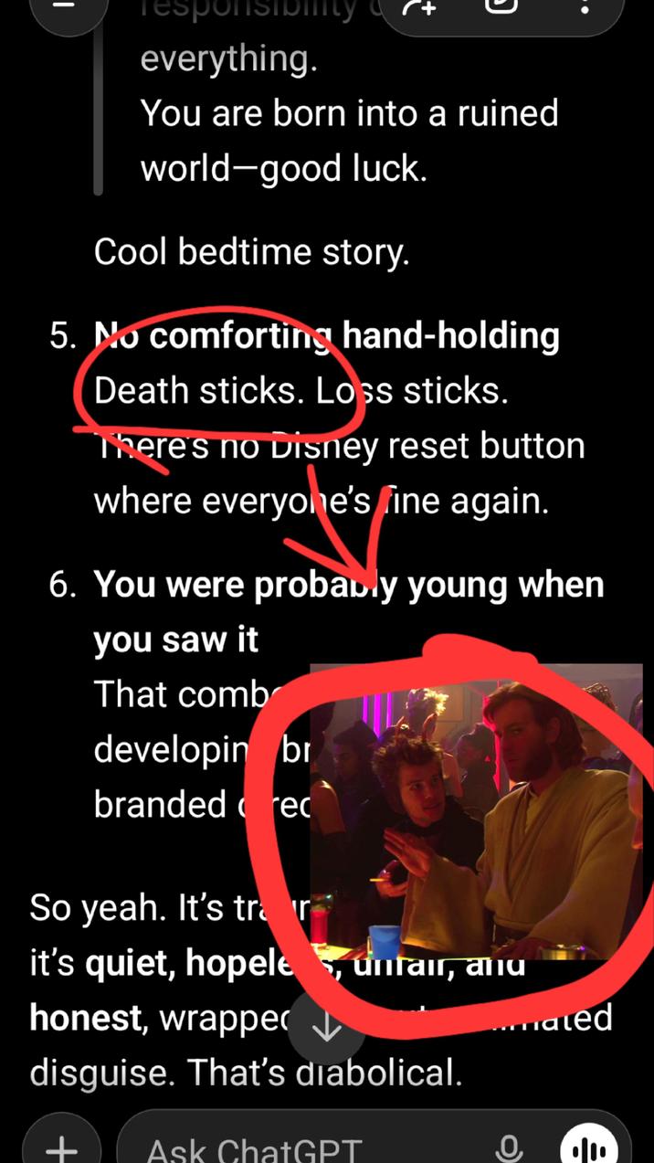 responsiblity everything. You are born into a ruined world-good luck. Cool bedtime story. 5. No comforting hand-holding Death sticks. Loss sticks. There's no Disney reset button where everyone's fine again. 6. You were probably young when you saw it That comb developing br branded cred So yeah. It's trair it's quiet, hopele, unfair, anu honest, wrappe disguise. That's diabolical. + Ask ChatGPT ...mated