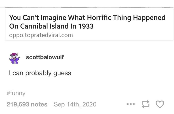 You Can't Imagine What Horrific Thing Happened On Cannibal Island In 1933 oppo.topratedviral.com scottbaiowulf I can probably guess #funny 219,693 notes Sep 14th, 2020 17