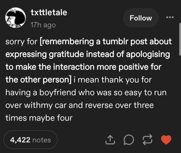 txttletale 17h ago Follow sorry for [remembering a tumblr post about expressing gratitude instead of apologising to make the interaction more positive for the other person] i mean thank you for having a boyfriend who was so easy to run over withmy car and reverse over three times maybe four 4,422 notes