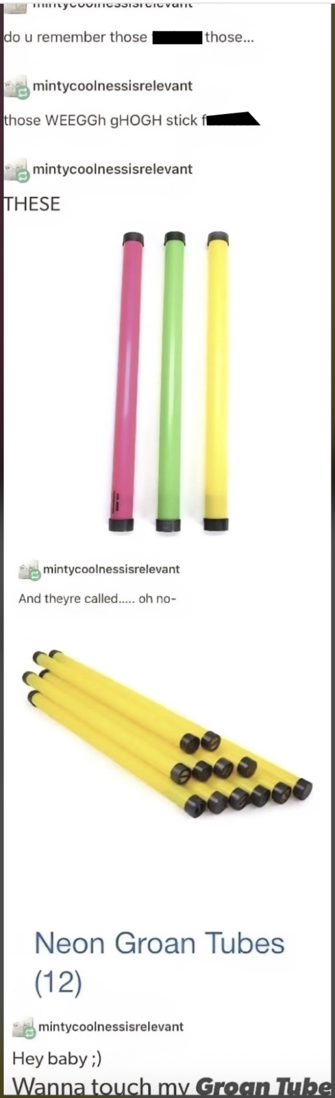 mintyCoINGSSIST CICVANU do u remember those mintycoolnessisrelevant those WEEGGh gHOGH stick f mintycoolnessisrelevant THESE mintycoolnessisrelevant And theyre called..... oh no- those... Neon Groan Tubes (12) mintycoolnessisrelevant Hey baby ;) Wanna touch my Groan Tube