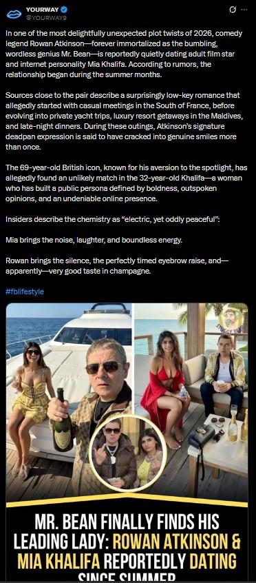 YOURWAY @YOURWAY9 Q In one of the most delightfully unexpected plot twists of 2026, comedy legend Rowan Atkinson-forever immortalized as the bumbling, wordless genius Mr. Bean-is reportedly quietly dating adult film star and internet personality Mia Khalifa. According to rumors, the relationship began during the summer months. Sources close to the pair describe a surprisingly low-key romance that allegedly started with casual meetings in the South of France, before evolving into private yacht trips, luxury resort getaways in the Maldives, and late-night dinners. During these outings, Atkinson's signature deadpan expression is said to have cracked into genuine smiles more than once. The 69-year-old British icon, known for his aversion to the spotlight, has allegedly found an unlikely match in the 32-year-old Khalifa-a woman who has built a public persona defined by boldness, outspoken opinions, and an undeniable online presence. Insiders describe the chemistry as "electric, yet oddly peaceful": Mia brings the noise, laughter, and boundless energy. Rowan brings the silence, the perfectly timed eyebrow raise, and- apparently-very good taste in champagne. #fblifestyle MR. BEAN FINALLY FINDS HIS LEADING LADY: ROWAN ATKINSON & MIA KHALIFA REPORTEDLY DATING SINCE SUMMCD