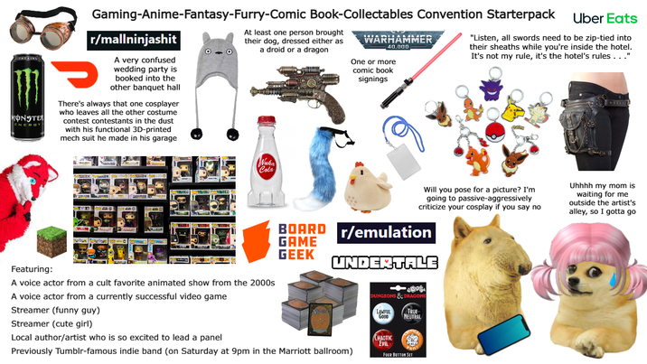Gaming-Anime-Fantasy-Furry-Comic Book-Collectables Convention Starterpack At least one person brought their dog, dressed either as a droid or a dragon WARHAMMER 40,000 One or more comic book signings Uber Eats "Listen, all swords need to be zip-tied into their sheaths while you're inside the hotel. It's not my rule, it's the hotel's rules. . ." MONSTER ENEROY r/mallninjashit A very confused wedding party is booked into the other banquet hall There's always that one cosplayer who leaves all the other costume contest contestants in the dust with his functional 3D-printed mech suit he made in his garage Nuka Cola Featuring: A voice actor from a cult favorite animated show from the 2000s A voice actor from a currently successful video game Streamer (funny guy) Streamer (cute girl) Local author/artist who is so excited to lead a panel Will you pose for a picture? I'm going to passive-aggressively criticize your cosplay if you say no BOARD r/emulation GAME Uhhhh my mom is waiting for me outside the artist's alley, so I gotta go GEEK UNDERTALE Previously Tumblr-famous indie band (on Saturday at 9pm in the Marriott ballroom) DUNGEONS & DRAGONS LAWFUL GOOD TRUE NEUTRAL CHAOTIC EVIL FOUR BUTTON SET