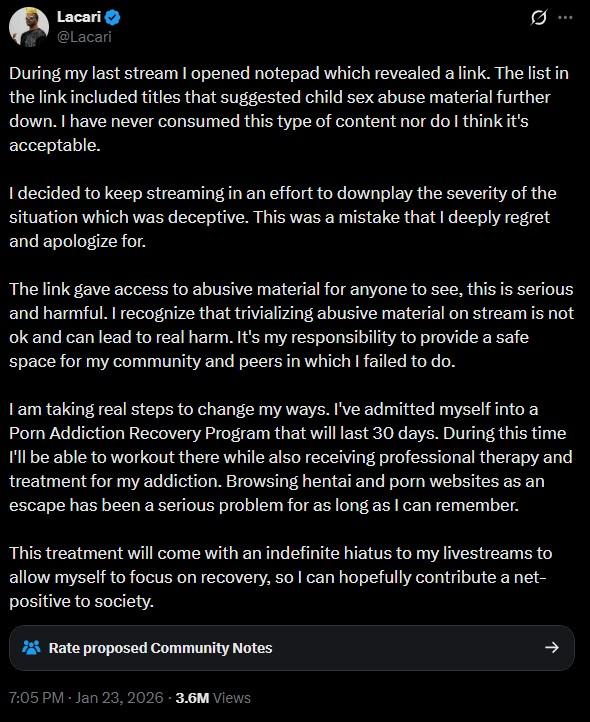 Lacari @Lacari Ø ... During my last stream I opened notepad which revealed a link. The list in the link included titles that suggested child sex abuse material further down. I have never consumed this type of content nor do I think it's acceptable. I decided to keep streaming in an effort to downplay the severity of the situation which was deceptive. This was a mistake that I deeply regret and apologize for. The link gave access to abusive material for anyone to see, this is serious and harmful. I recognize that trivializing abusive material on stream is not ok and can lead to real harm. It's my responsibility to provide a safe space for my community and peers in which I failed to do. I am taking real steps to change my ways. I've admitted myself into a P--- Addiction Recovery Program that will last 30 days. During this time I'll be able to workout there while also receiving professional therapy and treatment for my addiction. Browsing hentai and p--- websites as an escape has been a serious problem for as long as I can remember. This treatment will come with an indefinite hiatus to my livestreams to allow myself to focus on recovery, so I can hopefully contribute a net- positive to society. Rate proposed Community Notes 7:05 PM - Jan 23, 2026 3.6M Views