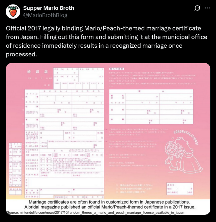 Supper Mario Broth @MarioBrothBlog 0 Official 2017 legally binding Mario/Peach-themed marriage certificate from Japan. Filling out this form and submitting it at the municipal office of residence immediately results in a recognized marriage once processed. T • 月 • 演 な 4 A * に 人 名 A a 生年月日 香塚 . PRE の氏名 この氏名 本 ( もてください Lk (808824) 香港 ORK RON X 月 香港 人の このあら NE H かないでくださいえるボールペンでください)。 してください。その ことができます(こまで下調べをしておいてください。 かえありません。 香港 A ですから、あらかじめしてくだ 月 番地 はじめにされている人を書いてください。 続き 母がいましているときは ないであだけを書いてください。 ついでに書いてください。 CONGRATULATIONS さい) 新しい 番地 は、みてはまるもののようにしるしをつけてください。 まだ 者となっ 氏 楽しいがつくられます をきいてください。 年 EX 月 をあげたとき 外格 月日) について書いてください。 ON 内のものはふくまれません。 ま ぞれの 始める おもな仕事と サしてい それ 未満) TAGHEU. ADR くにいられます。 まいているいる してい くださ 丸の ○名は必ず本人がしてください 別々の印を押してください 出人の印をください。 Marriage certificates are often found in customized form in Japanese publications. A bridal magazine published an official Mario/Peach-themed certificate in a 2017 issue. Source: nintendolife.com/news/2017/10/random_theres_a_mario_and_peach_marriage_license_available_in_japan