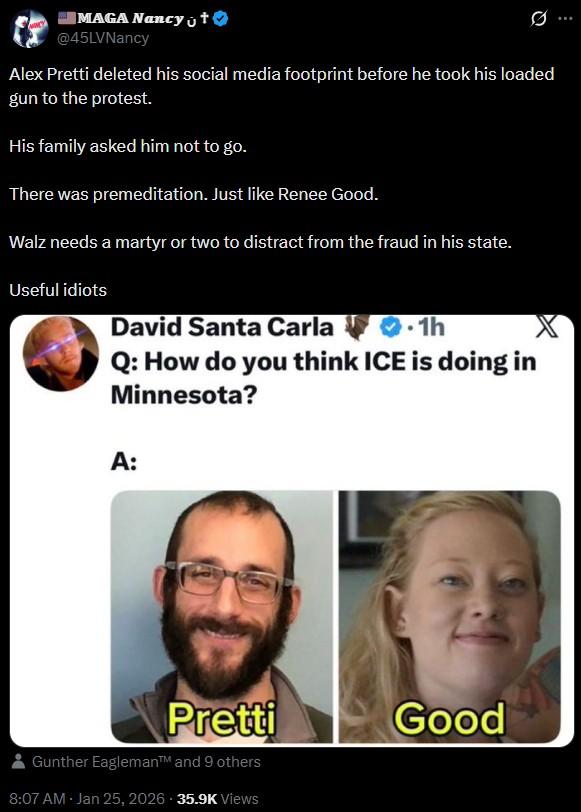 MAGA Nancy t @45LVNancy Ø ... Alex Pretti deleted his social media footprint before he took his loaded gun to the protest. His family asked him not to go. There was premeditation. Just like Renee Good. Walz needs a martyr or two to distract from the fraud in his state. Useful idiots David Santa Carla 1h Q: How do you think ICE is doing in Minnesota? A: Pretti Gunther Eagleman™ and 9 others 8:07 AM - Jan 25, 2026 35.9K Views Good