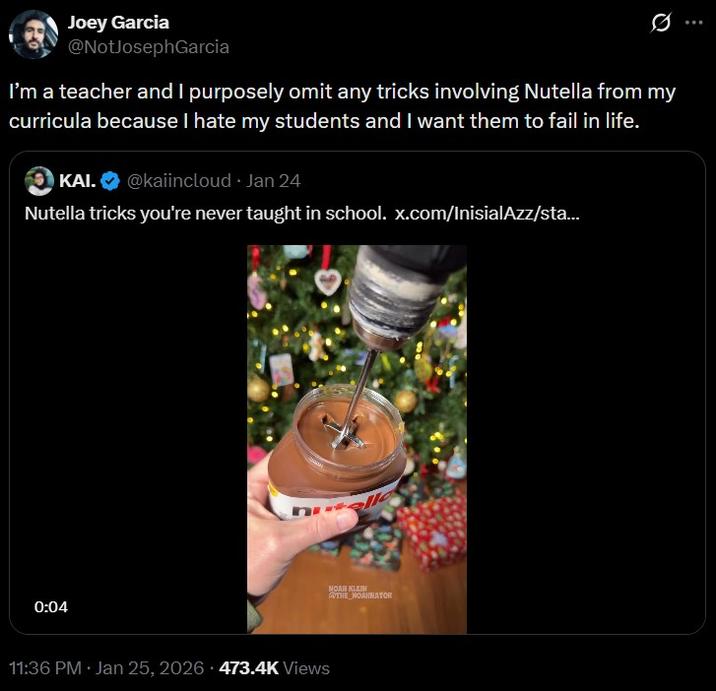 Joey Garcia @NotJosephGarcia I'm a teacher and I purposely omit any tricks involving Nutella from my curricula because I hate my students and I want them to fail in life. KAI. @kaiincloud - Jan 24 Nutella tricks you're never taught in school. x.com/InisialAzz/sta... 0:04 11:36 PM · Jan 25, 2026 473.4K Views NOAR KLEIN @THE NOAHNATOR