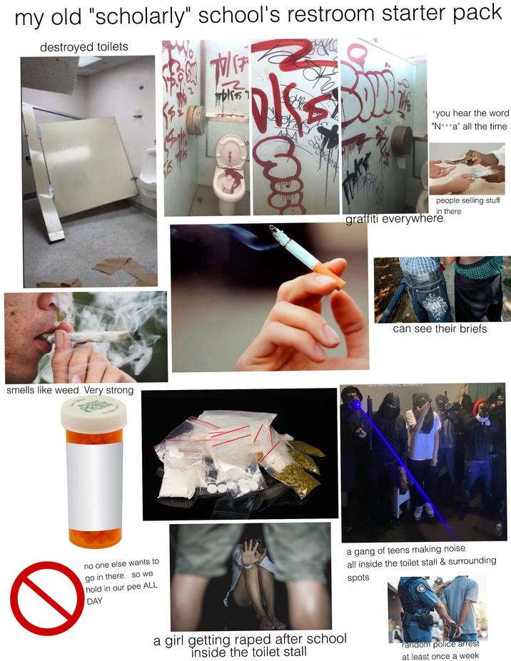 my old "scholarly" school's restroom starter pack destroyed toilets 00:00/00:15 smells like weed. Very strong 0 no one else wants to go in there... so we hold in our pee ALL DAY 70/17 bliss Sover THIS *you hear the word "N***a" all the time people selling stuff in there graffiti everywhere can see their briefs DCG BROTHERS, Screwly a gang of teens making noise all inside the toilet stall & surrounding spots a girl getting r---- after school inside the toilet stall random police arrest at least once a week