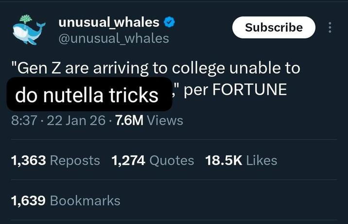 unusual_whales @unusual_whales Subscribe "Gen Z are arriving to college unable to do nutella tricks" per FORTUNE 8:37 22 Jan 26 · 7.6M Views 1,363 Reposts 1,274 Quotes 18.5K Likes 1,639 Bookmarks