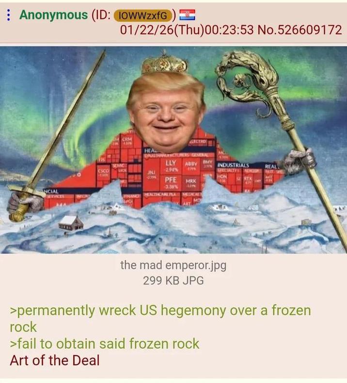 Anonymous (ID: IOWWzxfG) INCIAL SERVICES 01/22/26(Thu)00:23:53 No.526609172 CRM HEAL SECTRO DPUSHWACTURERS GENERAL SEMIC LLY BMY ABBV CSCO LACE JNJ 2.90% INDUSTRIALS SPECIALTY NUR REAL 2796 PFE HON RTX MRK 471 MY 3.38% m HEALTHCARE PLA MEDICAL MD the mad emperor.jpg 299 KB JPG >permanently wreck US hegemony over a frozen rock >fail to obtain said frozen rock Art of the Deal