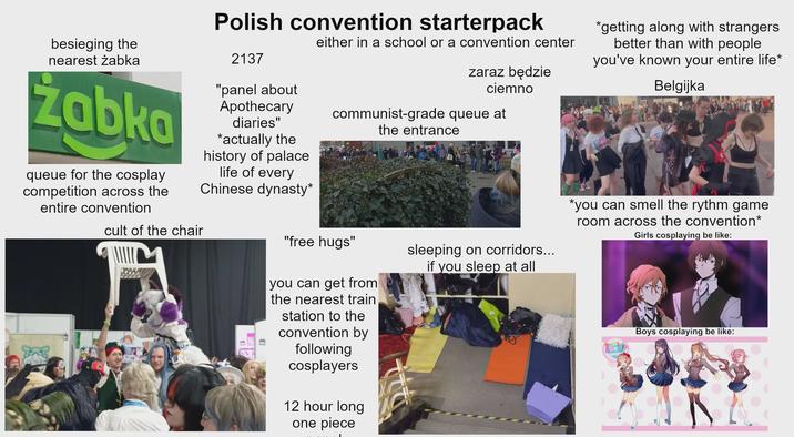 besieging the nearest żabka Zabka queue for the cosplay competition across the entire convention cult of the chair Polish convention starterpack 2137 "panel about Apothecary * diaries" actually the history of palace life of every Chinese dynasty* either in a school or a convention center zaraz będzie ciemno communist-grade queue at the entrance *getting along with strangers better than with people you've known your entire life* Belgijka "free hugs" you can get from the nearest train station to the convention by following cosplayers 12 hour long one piece sleeping on corridors... if you sleep at all *you can smell the rythm game room across the convention* Girls cosplaying be like: Boys cosplaying be like: