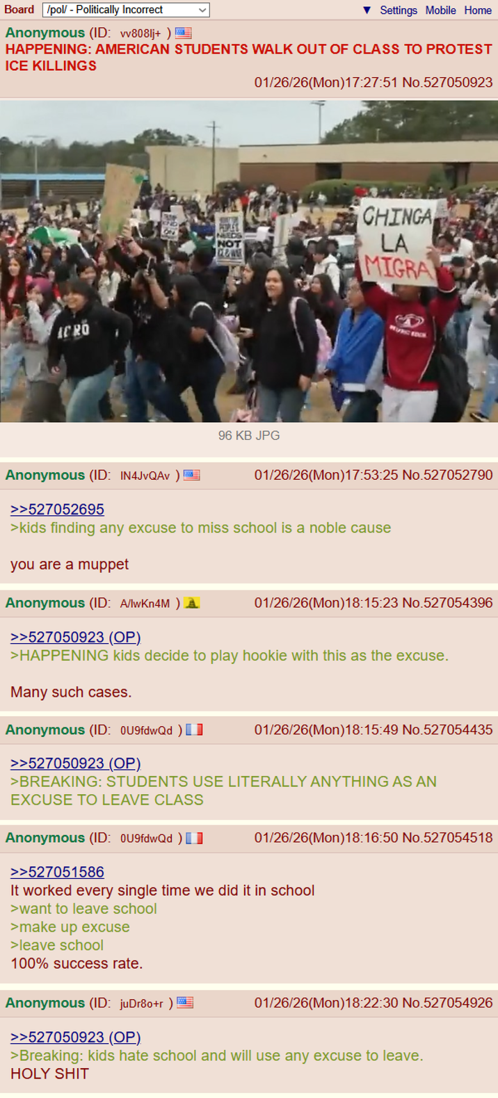 Board /pol/ - Politically Incorrect Anonymous (ID: wv8081j+) Settings Mobile Home HAPPENING: AMERICAN STUDENTS WALK OUT OF CLASS TO PROTEST ICE KILLINGS 01/26/26(Mon)17:27:51 No.527050923 ICRO CHINGA OND ON NEEDS NOT LA MIGRA 96 KB JPG Anonymous (ID: IN4JvQAv ) >>527052695 01/26/26(Mon) 17:53:25 No.527052790 >kids finding any excuse to miss school is a noble cause you are a muppet Anonymous (ID: A/lwKn4M) >>527050923 (OP). 01/26/26(Mon) 18:15:23 No.527054396 >HAPPENING kids decide to play hookie with this as the excuse. Many such cases. Anonymous (ID: 0U9fdwQd) 01/26/26(Mon)18:15:49 No.527054435 >>527050923 (OP) >BREAKING: STUDENTS USE LITERALLY ANYTHING AS AN EXCUSE TO LEAVE CLASS 01/26/26(Mon) 18:16:50 No.527054518 Anonymous (ID: 0U9fdwQd) >>527051586 It worked every single time we did it in school >want to leave school >make up excuse >leave school 100% success rate. Anonymous (ID: juDr80+r) >>527050923 (OP). 01/26/26(Mon) 18:22:30 No.527054926 >Breaking: kids hate school and will use any excuse to leave. H--------