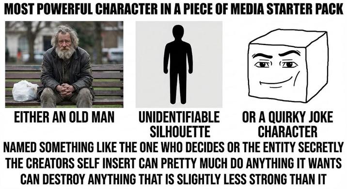 MOST POWERFUL CHARACTER IN A PIECE OF MEDIA STARTER PACK EITHER AN OLD MAN UNIDENTIFIABLE SILHOUETTE OR A QUIRKY JOKE CHARACTER NAMED SOMETHING LIKE THE ONE WHO DECIDES OR THE ENTITY SECRETLY THE CREATORS SELF INSERT CAN PRETTY MUCH DO ANYTHING IT WANTS CAN DESTROY ANYTHING THAT IS SLIGHTLY LESS STRONG THAN IT