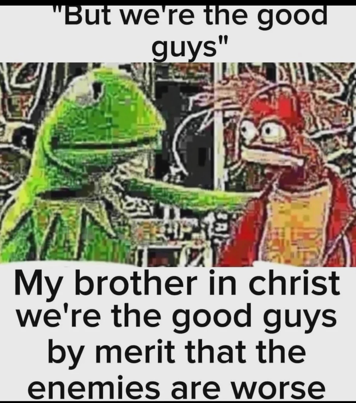 "But we're the good guys" My brother in christ we're the good guys by merit that the enemies are worse