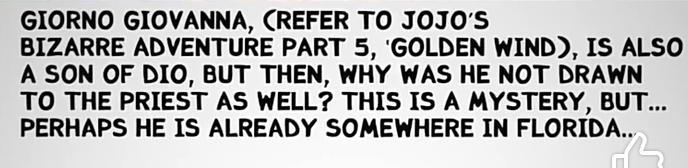 GIORNO GIOVANNA, (REFER TO JOJO'S BIZARRE ADVENTURE PART 5, 'GOLDEN WIND), IS ALSO A SON OF DIO, BUT THEN, WHY WAS HE NOT DRAWN TO THE PRIEST AS WELL? THIS IS A MYSTERY, BUT... PERHAPS HE IS ALREADY SOMEWHERE IN FLORIDA..