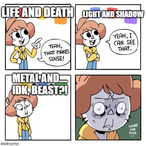 LIFE AND DEATH LIGHT AND SHADOW YEAH, THAT MAKES SENSE! METAL AND IDK, BEAST?! SAGNIRGPITX YEAH, I CAN SEE THAT. WHAT THE F---