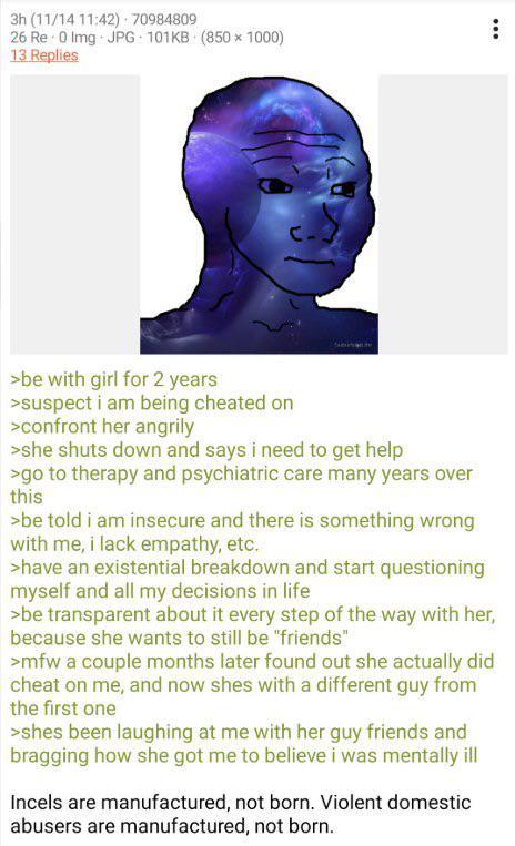 3h (11/14 11:42) 70984809 26 Re 0 Img JPG 101KB (850x1000) 13 Replies >be with girl for 2 years >suspect i am being cheated on >confront her angrily >she shuts down and says i need to get help >go to therapy and psychiatric care many years over this >be told i am insecure and there is something wrong with me, i lack empathy, etc. >have an existential breakdown and start questioning myself and all my decisions in life >be transparent about it every step of the way with her, because she wants to still be "friends" >mfw a couple months later found out she actually did cheat on me, and now shes with a different guy from the first one >shes been laughing at me with her guy friends and bragging how she got me to believe i was mentally ill Incels are manufactured, not born. Violent domestic abusers are manufactured, not born. 99