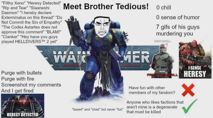 "Filthy Xeno" "Heresy Detected" "Rip and Tear" "Slaaneshi Daemon" "I hereby declare Exterminatus on this thread" "Do Not Commit the Sin of Empathy" "The Codex Astartes does not approve this comment" "BLAM!" "Clanker" "Hey have you guys played HELLDIVERS™M 2 yet" Meet Brother Tedious! 0 chill WAR MER O sense of humor 7 gifs of his guys murdering you VERY FUNNY. TM Purge with bullets Purge with fire Screenshot my comments And I get fired HERESY DETECTED I SENSE "based" and "chad" but never "fun" NOW, Have fun with other ALL HERESY members of my fandom? Anyone who likes factions that aren't mine is a degenerate that must be killed