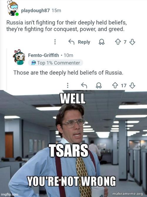 playdough87 15m Russia isn't fighting for their deeply held beliefs, they're fighting for conquest, power, and greed. Femto-Griffith 10m Top 1% Commenter Reply 8 Those are the deeply held beliefs of Russia. 73 WELL imgflip.com TSARS YOU'RE NOT WRONG 17 makeameme.org