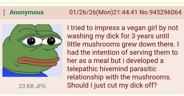 Anonymous 23 KB JPG 01/26/26(Mon)21:44:41 No.945296064 I tried to impress a vegan girl by not washing my d--- for 3 years until little mushrooms grew down there. I had the intention of serving them to her as a meal but i developed a telepathic hivemind parasitic relationship with the mushrooms. Should I just cut my d--- off?