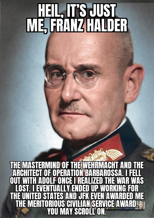 HEIL, IT'S JUST ME, FRANZ HALDER THE MASTERMIND OF THE WEHRMACHT AND THE ARCHITECT OF OPERATION BARBAROSSA. I FELL OUT WITH ADOLF ONCE I REALIZED THE WAR WAS LOST. I EVENTUALLY ENDED UP WORKING FOR THE UNITED STATES AND JFK EVEN AWARDED ME THE MERITORIOUS CIVILIAN SERVICE AWARD. YOU MAY SCROLL ON.