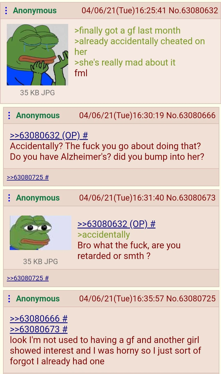 : Anonymous 35 KB JPG 04/06/21(Tue)16:25:41 No.63080632 >finally got a gf last month >already accidentally cheated on her >she's really mad about it fml : Anonymous 04/06/21 (Tue)16:30:19 No.63080666 >>63080632 (OP) # Accidentally? The f--- you go about doing that? Do you have Alzheimer's? did you bump into her? >>63080725 # Anonymous 04/06/21(Tue)16:31:40 No.63080673 >>63080632 (OP) # >accidentally Bro what the f---, are you retarded or smth ? 35 KB JPG >>63080725 # : Anonymous >>63080666 # >>63080673 # 04/06/21(Tue)16:35:57 No.63080725 look I'm not used to having a gf and another girl showed interest and I was horny so I just sort of forgot I already had one