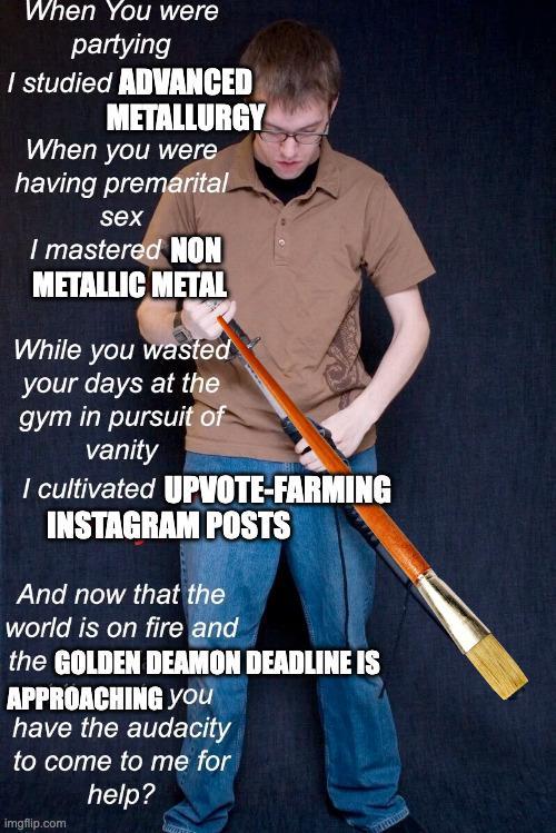 When You were partying I studied ADVANCED METALLURGY When you were having premarital sex I mastered NON METALLIC METAL While you wasted your days at the gym in pursuit of vanity I cultivated UPVOTE-FARMING INSTAGRAM POSTS And now that the world is on fire and the GOLDEN DEAMON DEADLINE IS APPROACHING You have the audacity to come to me for imgflip.com help?
