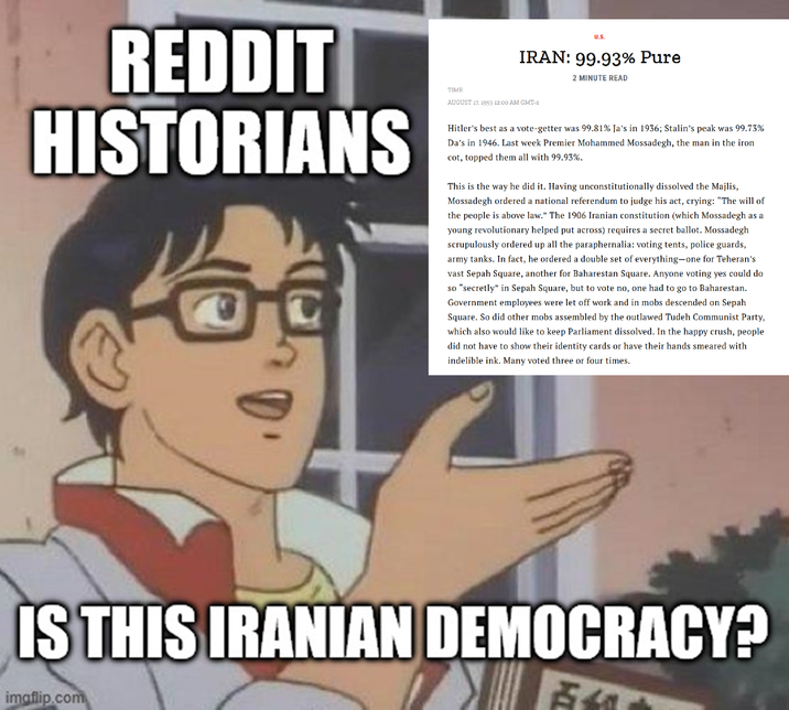 REDDIT HISTORIANS TIME U.S. IRAN: 99.93% Pure 2 MINUTE READ AUGUST 17, 1953 12:00 AM GMT-4 Hitler's best as a vote-getter was 99.81% Ja's in 1936; Stalin's peak was 99.73% Da's in 1946. Last week Premier Mohammed Mossadegh, the man in the iron cot, topped them all with 99.93%. This is the way he did it. Having unconstitutionally dissolved the Majlis, Mossadegh ordered a national referendum to judge his act, crying: “The will of the people is above law.” The 1906 Iranian constitution (which Mossadegh as a young revolutionary helped put across) requires a secret ballot. Mossadegh scrupulously ordered up all the paraphernalia: voting tents, police guards, army tanks. In fact, he ordered a double set of everything—one for Teheran's vast Sepah Square, another for Baharestan Square. Anyone voting yes could do so "secretly" in Sepah Square, but to vote no, one had to go to Baharestan. Government employees were let off work and in mobs descended on Sepah Square. So did other mobs assembled by the outlawed Tudeh Communist Party, which also would like to keep Parliament dissolved. In the happy crush, people did not have to show their identity cards or have their hands smeared with indelible ink. Many voted three or four times. IS THIS IRANIAN DEMOCRACY? imgflip.com H