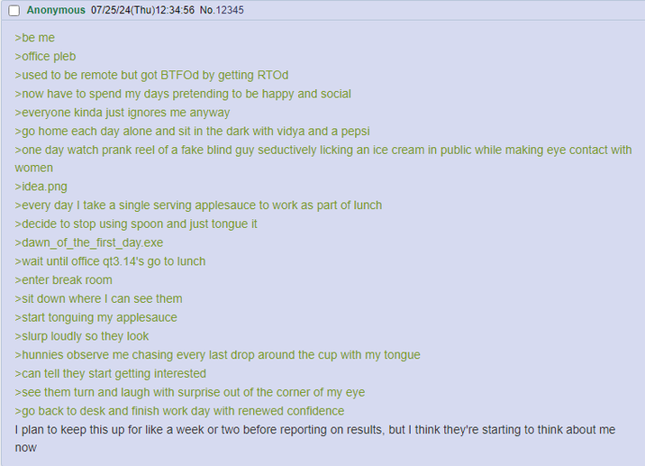 Anonymous 07/25/24(Thu)12:34:56 No.12345 >be me >office pleb >used to be remote but got BTFOd by getting RTOd >now have to spend my days pretending to be happy and social >everyone kinda just ignores me anyway >go home each day alone and sit in the dark with vidya and a pepsi >one day watch prank reel of a fake blind guy seductively licking an ice cream in public while making eye contact with women >idea.png >every day I take a single serving applesauce to work as part of lunch >decide to stop using spoon and just tongue it >dawn_of_the_first_day.exe >wait until office qt3.14's go to lunch >enter break room >sit down where I can see them >start tonguing my applesauce >slurp loudly so they look >hunnies observe me chasing every last drop around the cup with my tongue >can tell they start getting interested >see them turn and laugh with surprise out of the corner of my eye >go back to desk and finish work day with renewed confidence I plan to keep this up for like a week or two before reporting on results, but I think they're starting to think about me now