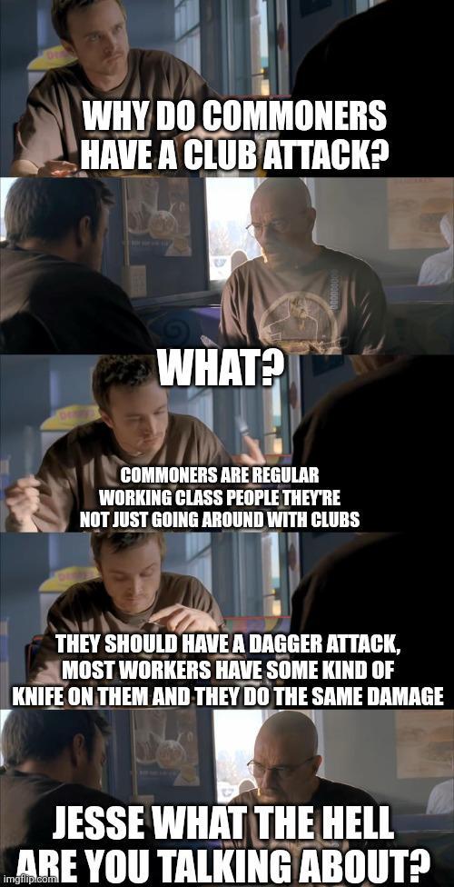 WHY DO COMMONERS HAVE A CLUB ATTACK? WHAT? COMMONERS ARE REGULAR WORKING CLASS PEOPLE THEY'RE NOT JUST GOING AROUND WITH CLUBS THEY SHOULD HAVE A DAGGER ATTACK, MOST WORKERS HAVE SOME KIND OF KNIFE ON THEM AND THEY DO THE SAME DAMAGE JESSE WHAT THE HELL ARE YOU TALKING ABOUT?