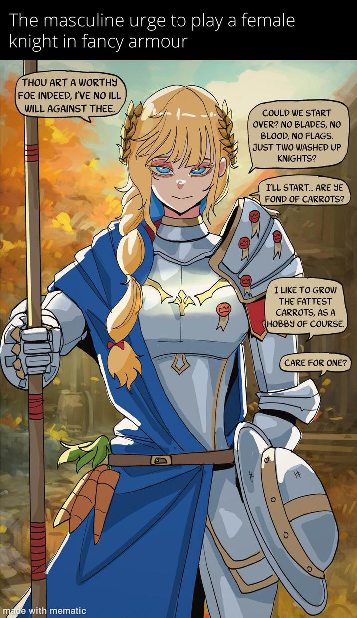 The masculine urge to play a female knight in fancy armour THOU ART A WORTHY FOE INDEED, I'VE NO ILL WILL AGAINST THEE. made with mematic D COULD WE START OVER? NO BLADES, NO BLOOD, NO FLAGS. JUST TWO WASHED UP KNIGHTS? I'LL START... ARE YE FOND OF CARROTS? I LIKE TO GROW THE FATTEST CARROTS, AS A HOBBY OF COURSE. # CARE FOR ONE? ++