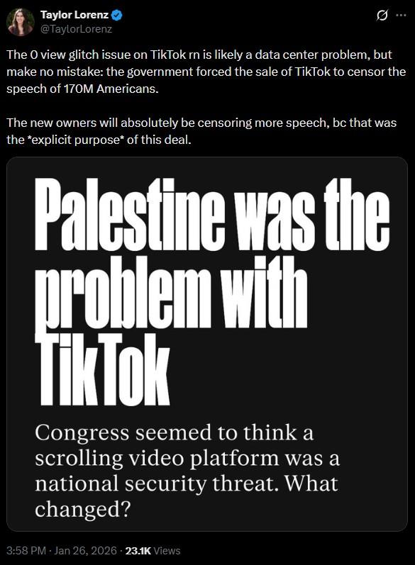 Taylor Lorenz @TaylorLorenz B The O view glitch issue on TikTok rn is likely a data center problem, but make no mistake: the government forced the sale of TikTok to censor the speech of 170M Americans. The new owners will absolutely be censoring more speech, bc that was the *explicit purpose* of this deal. Palestine was the problem with TikTok Congress seemed to think a scrolling video platform was a national security threat. What changed? 3:58 PM - Jan 26, 2026 23.1K Views