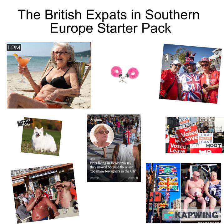 1 PM The British Expats in Southern Europe Starter Pack Yappy dog OEUROBARO LOC JUST LEAVE MEANS LEAVE JUST HOOT we Voted Leave LEAVE MEANS LEAVE Voted JUST HOOT Leave WO NEWS Brits living in Benidorm say they moved because there are 'too many foreigners in the UK' Getty Images Link Below co LAST STOP FAST FOOD BRUSH PUB STOP LAST CEO'D D KAPWING