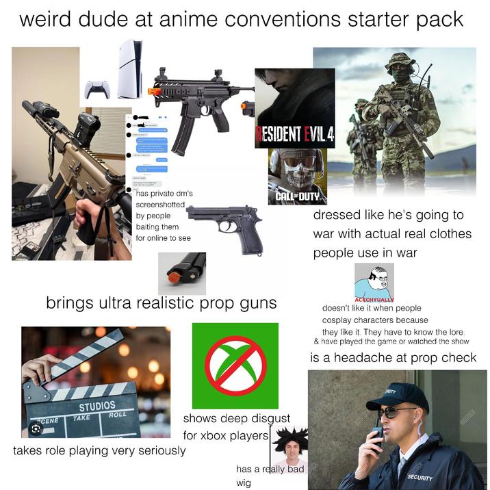 weird dude at anime conventions starter pack k i love your aura www.face and sexy can be them when the stuntien cak housty aways making jokes, Depending on who y ESIDENT EVIL 4 cabecedy ne Let's-err Trejoke b a looking award who's going to my splend has private dm's screenshotted by people baiting them for online to see CALL OF DUTY dressed like he's going to war with actual real clothes people use in war brings ultra realistic prop guns ACKCHYUALLY doesn't like it when people cosplay characters because they like it. They have to know the lore. & have played the game or watched the show is a headache at prop check STUDIOS ROLL SCENE TAKE takes role playing very seriously shows deep disgust for xbox players has a really bad wig BIG BIG BIGSTOCK RITY GSTOCK SECURITY BIG BIG BIGSTOCK