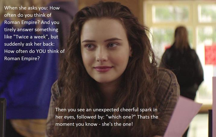 When she asks you: How often do you think of Roman Empire? And you tirely answer something like "Twice a week", but suddenly ask her back: How often do YOU think of Roman Empire? Then you see an unexpected cheerful spark in her eyes, followed by: "which one?" Thats the moment you know - she's the one!