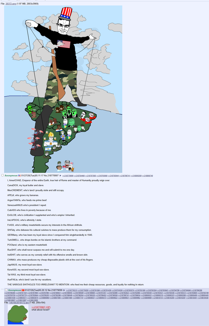 File: 28372.png (1.97 MB, 2803x3969) Anonymous 01/27/26(Tue)05:11:17 No.218778907 >>218779099 >>218784466 >>>218787885 >>>218793860>>218793944 >>218798741 >>218800269 >>218806740 I, AmeriCHAD, Emperor of the entire Earth, true heir of Rome and master of Humanity proudly reign over: CanaDICK, my loyal butler and slave. MexCREMENT, who's land I proudly stole and still occupy. APEzil, who grows my bananas. ArgenTAINTa, who feeds me prime beef. VenezuelANUS who's president I r----. CubASS who lives in poverty because of me. EnGLOB, who's civilization I supplanted and who's empire I inherited. IreLAPDOG, who's ethnicity I stole. FrASS, who's military meatshields secure my interests in the African s-------. SHITaly, who debases his cultural cuisines to mass produce them for my consumption. GERMany, who has been my loyal slave since I conquered him singlehandedly in 1945. TurkSMELL, who drops bombs on his islamic brothers at my command. POOland, who is my eastern meatshield. RusSHIT, who shall never surpass me and will submit to me one day. IndSHIT, who serves as my comedy relief with his offensive smells and brown skin. CHINKA, who mass-produces my cheap disposable plastic s--- at the cost of his fingers. JapANUS, my most loyal sex-slave. KoreASS, my second most loyal sex-slave. Tai-WAS, my third most loyal sex-slave. AusFAILia, who's land I use for my vacations. THE VARIOUS SHITHOLES TOO IRRELEVANT TO MENTION: who feed me their cheap resources, goods, and loyalty for nothing in return. Anonymous 01/27/26(Tue) 05:20:12 No.218779099 >>218779213 >>218779293 >>218781366 >>218781438 >>218781830 >>218782076 >>218782180 >>218782204 >>218783942 >>218784799 >>218784946 >>218786298 >>218786385 >>218787154 >>218787964 >>>218787981 >>218788921 >>218788945 >>218789589 >>218789888 >>218791357 >>218792696 >>218792822 >>218792865 >>218793038 >>218793421 >>218793436 >>218793513 >>218793684 >>218793749 >>218793755 >>218793778 >>218793944 >>218795201 >>218795296 >>218798049 >>218798264 >>218798328 >>218798452 >>218798558 >>218798741 >>218799634 >>218800022 >>218800215 >>218800323 >>218800399 >>218800400 >>218800445 >>218801438 >>218803571 >>218803670 >>218806964 >>>218807085 >>218807480 >>218807747 >>218808037 >>218809373 >>218809822 >>218809921 >>>218809962 >>218809988 >>218810113 >>218810284>>>218810297>>>218810301 >>218810438 >>218810807 >>218811887 >>218812005 File: 1451603018172.jpg (7 KB, 200x194) >>218778907 (OP) what about Israel?