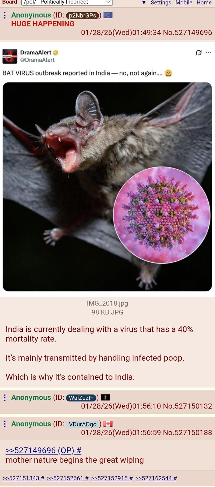 Board /pol/ - Politically Incorrect Anonymous (ID: p2NbrGPs HUGE HAPPENING Settings Mobile Home 01/28/26(Wed)01:49:34 No.527149696 DramaAlert Drama Alert @DramaAlert BAT VIRUS outbreak reported in India - - no, not again.... IMG_2018.jpg 98 KB JPG India is currently dealing with a virus that has a 40% mortality rate. It's mainly transmitted by handling infected poop. Which is why it's contained to India. Anonymous (ID: WalZuzIF .. 01/28/26(Wed)01:56:10 No.527150132 Anonymous (ID: VDurADgc) [+] 01/28/26(Wed)01:56:59 No.527150188 >>527149696 (OP) # mother nature begins the great wiping >>527151343 # >>527152661 # >>527152915 # >>527162544 #