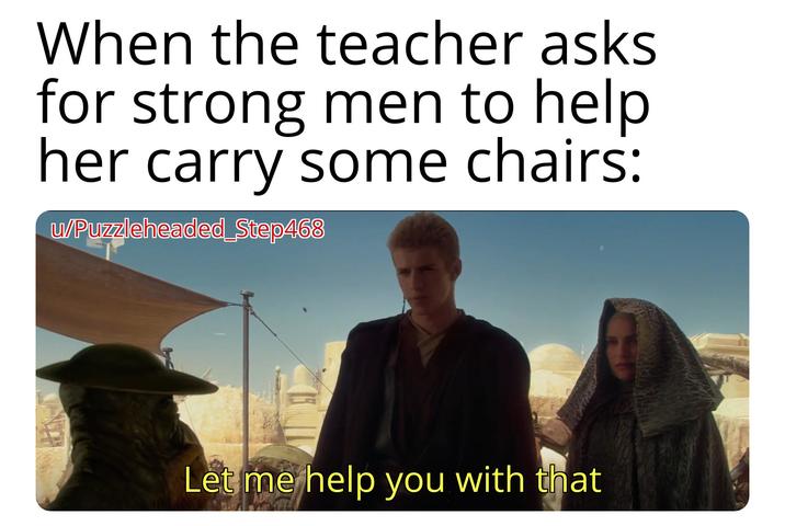 When the teacher asks for strong men to help her carry some chairs: w/Puzzleheaded_Step468 Let me help you with that