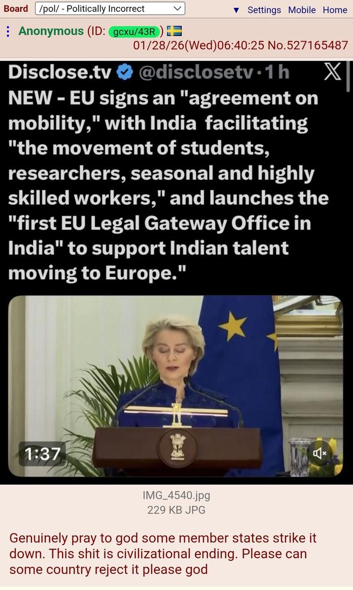 Board /pol/ - Politically Incorrect ▼ Settings Mobile Home Anonymous (ID: gcxu/43R) = Disclose.tv X 01/28/26(Wed) 06:40:25 No.527165487 @disclosetv.1 h NEW - EU signs an "agreement on mobility," with India facilitating "the movement of students, researchers, seasonal and highly skilled workers," and launches the "first EU Legal Gateway Office in India" to support Indian talent moving to Europe." 1:37 IMG_4540.jpg 229 KB JPG Genuinely pray to god some member states strike it down. This s--- is civilizational ending. Please can some country reject it please god