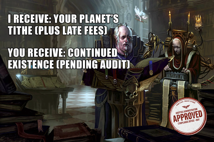 ured strations 589.2 London Hardwicke I RECEIVE: YOUR PLANET'S TITHE (PLUS LATE FEES) YOU RECEIVE: CONTINUED EXISTENCE (PENDING AUDIT) FORM 27-B/6 SUBJECT TO AUDIT ADEPTUS ADMINISTRATUM APPROVED COMPLIANCE OFFICE ⚫M41