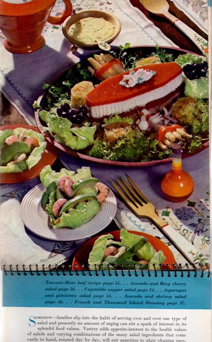 sil S Tomato-Ham loaf recipe page 55... Arocado and Bing cherry salad page 56... Vegetable supper salad page 54... Asparagus and pimiento salad page 54... Avocado and shrimp salad page 56. French and Thousand Island Dressing page 57. YOMEHOW-families slip into the habit of serving over and over one type of salad and presently no amount of urging can stir a spark of interest in its splendid food values. Variety adds appetite-interest to the health values of salads and varying combinations of the many salad ingredients that come easily to hand, rotated day by day, will stir appetites to plate cleaning nace.