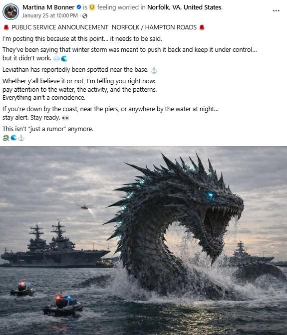 Martina M Bonner is feeling worried in Norfolk, VA, United States. January 25 at 10:00 PM. → PUBLIC SERVICE ANNOUNCEMENT NORFOLK / HAMPTON ROADS I'm posting this because at this point... it needs to be said. They've been saying that winter storm was meant to push it back and keep it under control... but it didn't work. C Leviathan has reportedly been spotted near the base. + Whether y'all believe it or not, I'm telling you right now: pay attention to the water, the activity, and the patterns. Everything ain't a coincidence. If you're down by the coast, near the piers, or anywhere by the water at night... stay alert. Stay ready... This isn't "just a rumor" anymore. 349